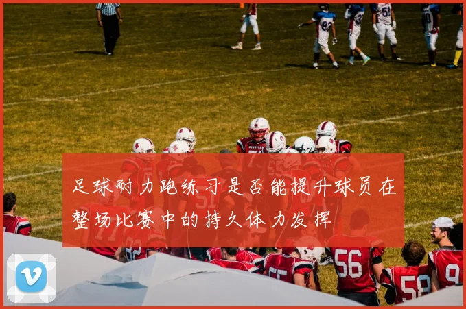 足球耐力跑练习是否能提升球员在整场比赛中的持久体力发挥