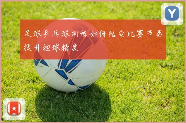 足球乒乓球训练如何结合比赛节奏提升控球精度